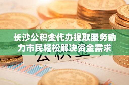 港北长沙公积金代办提取服务助力市民轻松解决资金需求