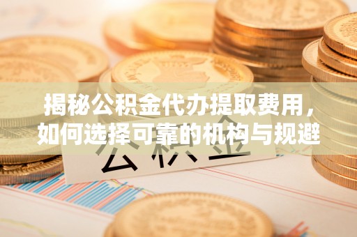 港北揭秘公积金代办提取费用，如何选择可靠的机构与规避潜在风险
